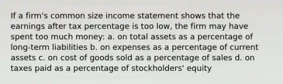 If a firm's common size income statement shows that the earnings after tax percentage is too low, the firm may have spent too much money: a. on total assets as a percentage of long-term liabilities b. on expenses as a percentage of current assets c. on cost of goods sold as a percentage of sales d. on taxes paid as a percentage of stockholders' equity