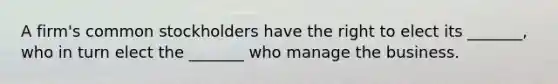 A firm's common stockholders have the right to elect its _______, who in turn elect the _______ who manage the business.