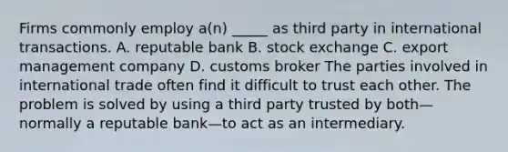 Firms commonly employ a(n) _____ as third party in international transactions. A. reputable bank B. stock exchange C. export management company D. customs broker The parties involved in international trade often find it difficult to trust each other. The problem is solved by using a third party trusted by both—normally a reputable bank—to act as an intermediary.