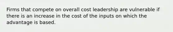 Firms that compete on overall cost leadership are vulnerable if there is an increase in the cost of the inputs on which the advantage is based.