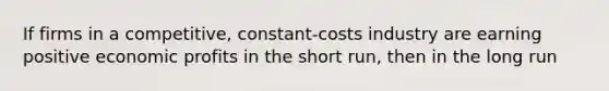 If firms in a competitive, constant-costs industry are earning positive economic profits in the short run, then in the long run