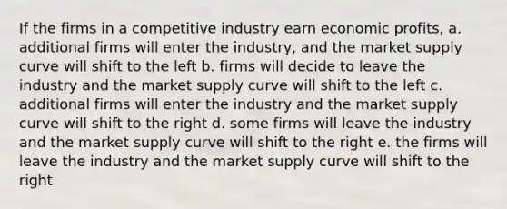 If the firms in a competitive industry earn economic profits, a. additional firms will enter the industry, and the market supply curve will shift to the left b. firms will decide to leave the industry and the market supply curve will shift to the left c. additional firms will enter the industry and the market supply curve will shift to the right d. some firms will leave the industry and the market supply curve will shift to the right e. the firms will leave the industry and the market supply curve will shift to the right