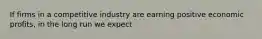 If firms in a competitive industry are earning positive economic profits, in the long run we expect