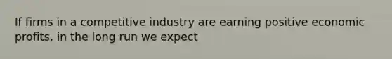 If firms in a competitive industry are earning positive economic profits, in the long run we expect