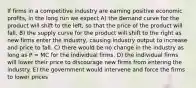 If firms in a competitive industry are earning positive economic profits, in the long run we expect A) the demand curve for the product will shift to the left, so that the price of the product will fall. B) the supply curve for the product will shift to the right as new firms enter the industry, causing industry output to increase and price to fall. C) there would be no change in the industry as long as P = MC for the individual firms. D) the individual firms will lower their price to discourage new firms from entering the industry. E) the government would intervene and force the firms to lower prices