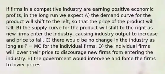 If firms in a competitive industry are earning positive economic profits, in the long run we expect A) the demand curve for the product will shift to the left, so that the price of the product will fall. B) the supply curve for the product will shift to the right as new firms enter the industry, causing industry output to increase and price to fall. C) there would be no change in the industry as long as P = MC for the individual firms. D) the individual firms will lower their price to discourage new firms from entering the industry. E) the government would intervene and force the firms to lower prices