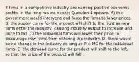 If firms in a competitive industry are earning positive economic profits, in the long run we expect Question 4 options: A) the government would intervene and force the firms to lower prices. B) the supply curve for the product will shift to the right as new firms enter the industry, causing industry output to increase and price to fall. C) the individual firms will lower their price to discourage new firms from entering the industry. D) there would be no change in the industry as long as P = MC for the individual firms. E) the demand curve for the product will shift to the left, so that the price of the product will fall.