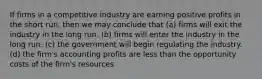 If firms in a competitive industry are earning positive profits in the short run, then we may conclude that (a) firms will exit the industry in the long run. (b) firms will enter the industry in the long run. (c) the government will begin regulating the industry. (d) the firm's accounting profits are less than the opportunity costs of the firm's resources