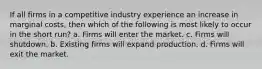 If all firms in a competitive industry experience an increase in marginal costs, then which of the following is most likely to occur in the short run? a. Firms will enter the market. c. Firms will shutdown. b. Existing firms will expand production. d. Firms will exit the market.