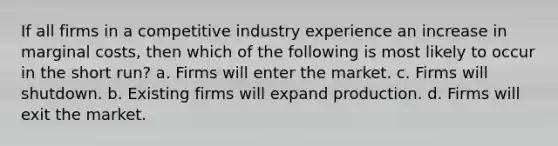 If all firms in a competitive industry experience an increase in marginal costs, then which of the following is most likely to occur in the short run? a. Firms will enter the market. c. Firms will shutdown. b. Existing firms will expand production. d. Firms will exit the market.