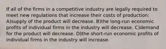 If all of the firms in a competitive industry are legally required to meet new regulations that increase their costs of production: A)supply of the product will decrease. B)the long-run economic profits of individual firms in the industry will decrease. C)demand for the product will decrease. D)the short-run economic profits of individual firms in the industry will increase.