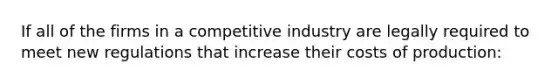 If all of the firms in a competitive industry are legally required to meet new regulations that increase their costs of production: