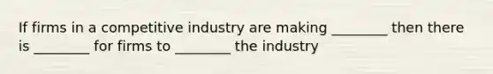 If firms in a competitive industry are making ________ then there is ________ for firms to ________ the industry