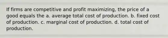 If firms are competitive and profit maximizing, the price of a good equals the a. average total cost of production. b. fixed cost of production. c. marginal cost of production. d. total cost of production.