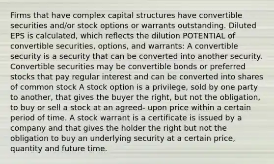 Firms that have complex capital structures have convertible securities and/or stock options or warrants outstanding. Diluted EPS is calculated, which reflects the dilution POTENTIAL of convertible securities, options, and warrants: A convertible security is a security that can be converted into another security. Convertible securities may be convertible bonds or preferred stocks that pay regular interest and can be converted into shares of common stock A stock option is a privilege, sold by one party to another, that gives the buyer the right, but not the obligation, to buy or sell a stock at an agreed- upon price within a certain period of time. A stock warrant is a certificate is issued by a company and that gives the holder the right but not the obligation to buy an underlying security at a certain price, quantity and future time.