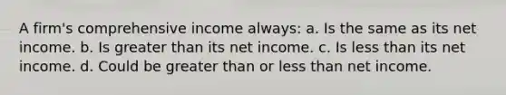 A firm's comprehensive income always: a. Is the same as its net income. b. Is <a href='https://www.questionai.com/knowledge/ktgHnBD4o3-greater-than' class='anchor-knowledge'>greater than</a> its net income. c. Is <a href='https://www.questionai.com/knowledge/k7BtlYpAMX-less-than' class='anchor-knowledge'>less than</a> its net income. d. Could be greater than or less than net income.