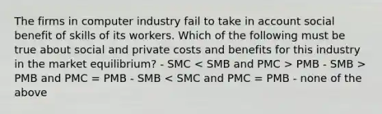 The firms in computer industry fail to take in account social benefit of skills of its workers. Which of the following must be true about social and private costs and benefits for this industry in the market equilibrium? - SMC PMB - SMB > PMB and PMC = PMB - SMB < SMC and PMC = PMB - none of the above