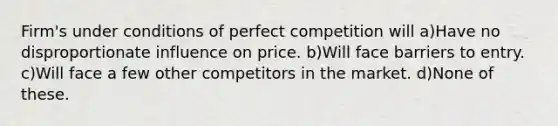 Firm's under conditions of perfect competition will a)Have no disproportionate influence on price. b)Will face barriers to entry. c)Will face a few other competitors in the market. d)None of these.