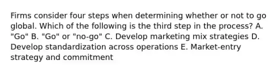 Firms consider four steps when determining whether or not to go global. Which of the following is the third step in the​ process? A. ​"Go" B. ​"Go" or​ "no-go" C. Develop marketing mix strategies D. Develop standardization across operations E. ​Market-entry strategy and commitment