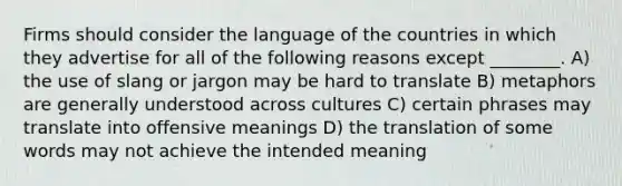 Firms should consider the language of the countries in which they advertise for all of the following reasons except ________. A) the use of slang or jargon may be hard to translate B) metaphors are generally understood across cultures C) certain phrases may translate into offensive meanings D) the translation of some words may not achieve the intended meaning