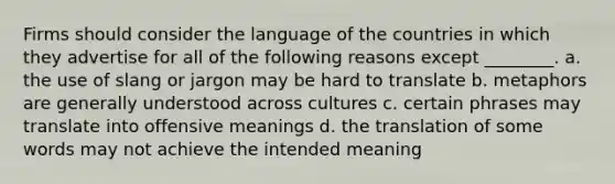 Firms should consider the language of the countries in which they advertise for all of the following reasons except ________. a. the use of slang or jargon may be hard to translate b. metaphors are generally understood across cultures c. certain phrases may translate into offensive meanings d. the translation of some words may not achieve the intended meaning