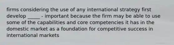 firms considering the use of any international strategy first develop _____ - important because the firm may be able to use some of the capabilities and core competencies it has in the domestic market as a foundation for competitive success in international markets