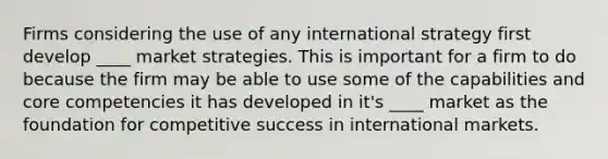 Firms considering the use of any international strategy first develop ____ market strategies. This is important for a firm to do because the firm may be able to use some of the capabilities and core competencies it has developed in it's ____ market as the foundation for competitive success in international markets.