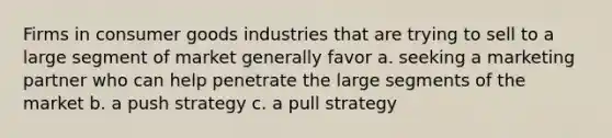 Firms in consumer goods industries that are trying to sell to a large segment of market generally favor a. seeking a marketing partner who can help penetrate the large segments of the market b. a push strategy c. a pull strategy