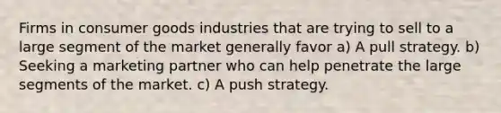 Firms in consumer goods industries that are trying to sell to a large segment of the market generally favor a) A pull strategy. b) Seeking a marketing partner who can help penetrate the large segments of the market. c) A push strategy.