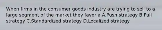 When firms in the consumer goods industry are trying to sell to a large segment of the market they favor a A.Push strategy B.Pull strategy C.Standardized strategy D.Localized strategy