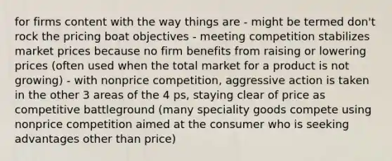 for firms content with the way things are - might be termed don't rock the pricing boat objectives - meeting competition stabilizes market prices because no firm benefits from raising or lowering prices (often used when the total market for a product is not growing) - with nonprice competition, aggressive action is taken in the other 3 areas of the 4 ps, staying clear of price as competitive battleground (many speciality goods compete using nonprice competition aimed at the consumer who is seeking advantages other than price)