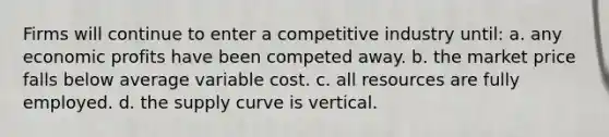 Firms will continue to enter a competitive industry until: a. ​any economic profits have been competed away. b. ​the market price falls below average variable cost. c. ​all resources are fully employed. d. ​the supply curve is vertical.