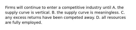 Firms will continue to enter a competitive industry until A. the supply curve is vertical. B. the supply curve is meaningless. C. any excess returns have been competed away. D. all resources are fully employed.