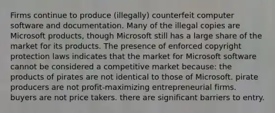 Firms continue to produce (illegally) counterfeit computer software and documentation. Many of the illegal copies are Microsoft products, though Microsoft still has a large share of the market for its products. The presence of enforced copyright protection laws indicates that the market for Microsoft software cannot be considered a competitive market because: the products of pirates are not identical to those of Microsoft. pirate producers are not profit-maximizing entrepreneurial firms. buyers are not price takers. there are significant barriers to entry.