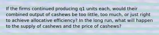 If the firms continued producing q1 units each, would their combined output of cashews be too little, too much, or just right to achieve allocative efficiency? In the long run, what will happen to the supply of cashews and the price of cashews?