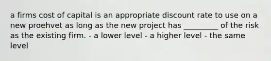 a firms cost of capital is an appropriate discount rate to use on a new proehvet as long as the new project has _________ of the risk as the existing firm. - a lower level - a higher level - the same level