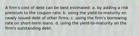 A firm's cost of debt can be best estimated: a. by adding a risk premium to the coupon rate. b. using the yield-to-maturity on newly issued debt of other firms. c. using the firm's borrowing rate on short-term loans. d. using the yield-to-maturity on the firm's outstanding debt.