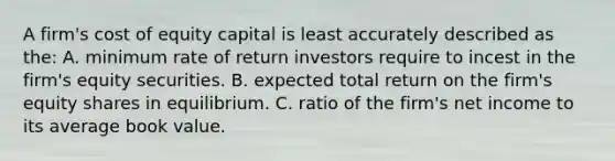 A firm's cost of equity capital is least accurately described as the: A. minimum rate of return investors require to incest in the firm's equity securities. B. expected total return on the firm's equity shares in equilibrium. C. ratio of the firm's net income to its average book value.