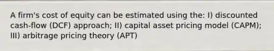 A firm's cost of equity can be estimated using the: I) discounted cash-flow (DCF) approach; II) capital asset pricing model (CAPM); III) arbitrage pricing theory (APT)