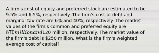 A firm's cost of equity and preferred stock are estimated to be 9.5% and 6.5%, respectively. The firm's cost of debt and marginal tax rate are 6% and 40%, respectively. The market values of the firm's common and preferred equity are 870 million and120 million, respectively. The market value of the firm's debt is 250 million. What is the firm's weighted average cost of capital?