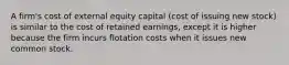 A firm's cost of external equity capital (cost of issuing new stock) is similar to the cost of retained earnings, except it is higher because the firm incurs flotation costs when it issues new common stock.