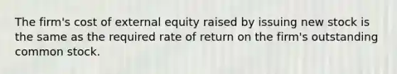 The firm's cost of external equity raised by issuing new stock is the same as the required rate of return on the firm's outstanding common stock.