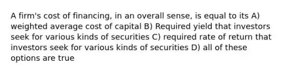 A firm's cost of financing, in an overall sense, is equal to its A) weighted average cost of capital B) Required yield that investors seek for various kinds of securities C) required rate of return that investors seek for various kinds of securities D) all of these options are true