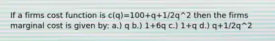 If a firms cost function is c(q)=100+q+1/2q^2 then the firms marginal cost is given by: a.) q b.) 1+6q c.) 1+q d.) q+1/2q^2