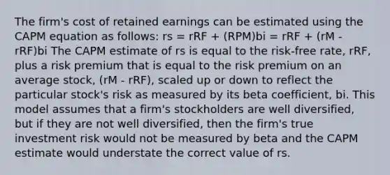 The firm's cost of retained earnings can be estimated using the CAPM equation as follows: rs = rRF + (RPM)bi = rRF + (rM - rRF)bi The CAPM estimate of rs is equal to the risk-free rate, rRF, plus a risk premium that is equal to the risk premium on an average stock, (rM - rRF), scaled up or down to reflect the particular stock's risk as measured by its beta coefficient, bi. This model assumes that a firm's stockholders are well diversified, but if they are not well diversified, then the firm's true investment risk would not be measured by beta and the CAPM estimate would understate the correct value of rs.