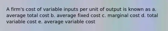 A firm's cost of variable inputs per unit of output is known as a. average total cost b. average fixed cost c. marginal cost d. total variable cost e. average variable cost