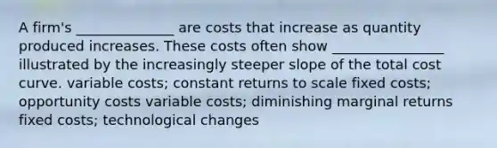 A firm's ______________ are costs that increase as quantity produced increases. These costs often show ________________ illustrated by the increasingly steeper slope of the total cost curve. variable costs; constant returns to scale fixed costs; opportunity costs variable costs; diminishing marginal returns fixed costs; technological changes