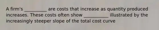 A firm's __________ are costs that increase as quantity produced increases. These costs often show ___________ illustrated by the increasingly steeper slope of the total cost curve