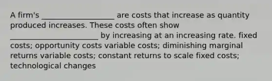 A firm's ___________________ are costs that increase as quantity produced increases. These costs often show _______________________ by increasing at an increasing rate. fixed costs; opportunity costs variable costs; diminishing marginal returns variable costs; constant returns to scale fixed costs; technological changes