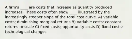 A firm's ____ are costs that increase as quantity produced increases. These costs often show ____ illustrated by the increasingly steeper slope of the total cost curve. A) variable costs; diminishing marginal returns B) variable costs; constant returns to scale C) fixed costs; opportunity costs D) fixed costs; technological changes